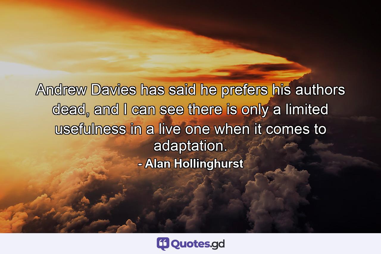 Andrew Davies has said he prefers his authors dead, and I can see there is only a limited usefulness in a live one when it comes to adaptation. - Quote by Alan Hollinghurst