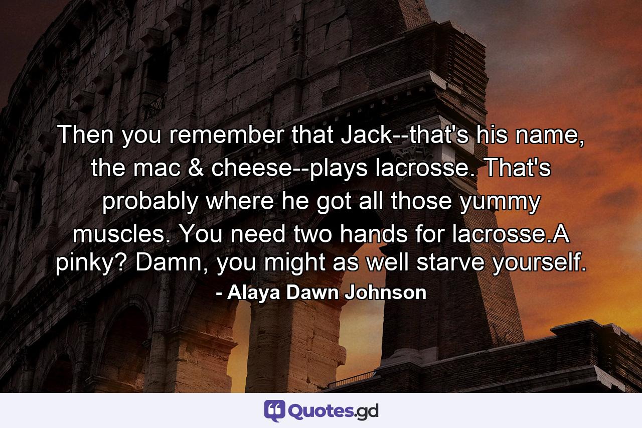 Then you remember that Jack--that's his name, the mac & cheese--plays lacrosse. That's probably where he got all those yummy muscles. You need two hands for lacrosse.A pinky? Damn, you might as well starve yourself. - Quote by Alaya Dawn Johnson