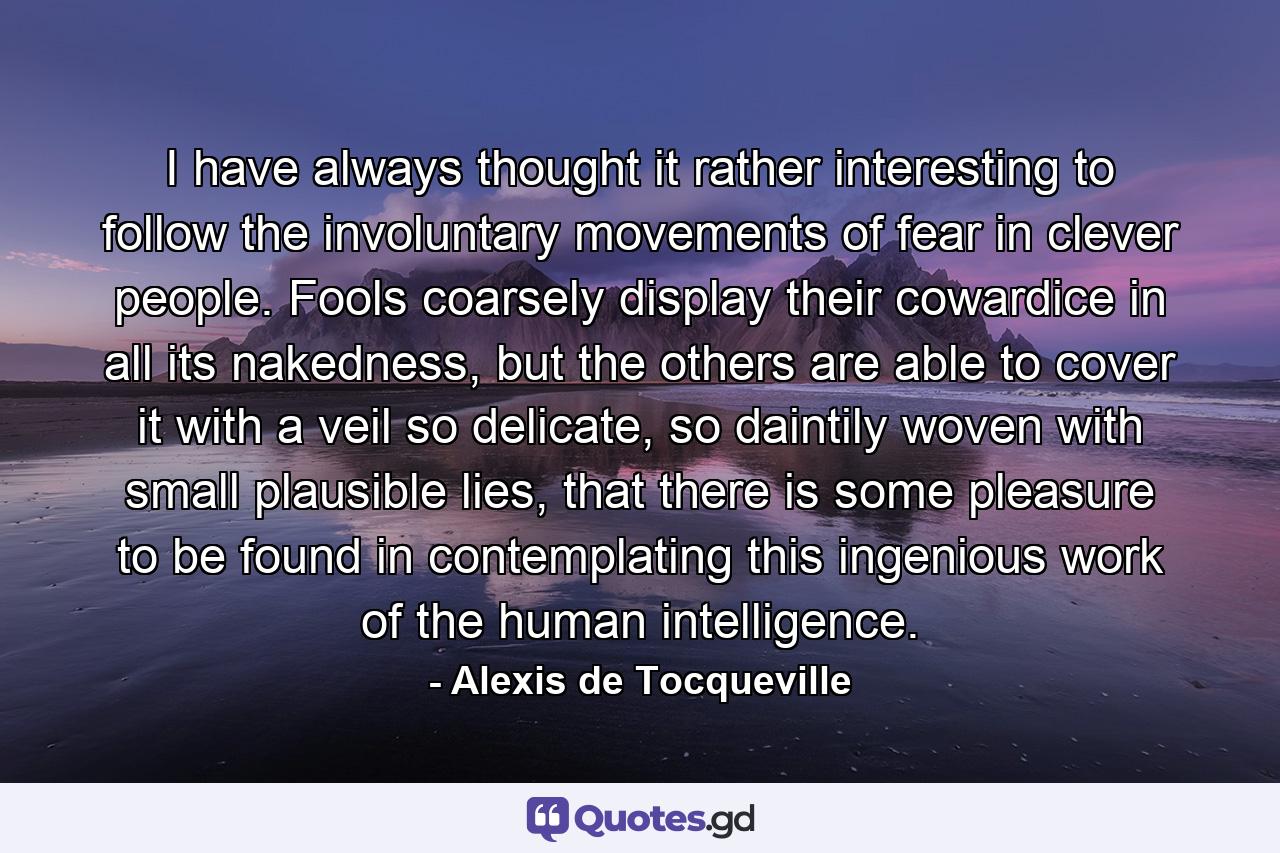 I have always thought it rather interesting to follow the involuntary movements of fear in clever people. Fools coarsely display their cowardice in all its nakedness, but the others are able to cover it with a veil so delicate, so daintily woven with small plausible lies, that there is some pleasure to be found in contemplating this ingenious work of the human intelligence. - Quote by Alexis de Tocqueville