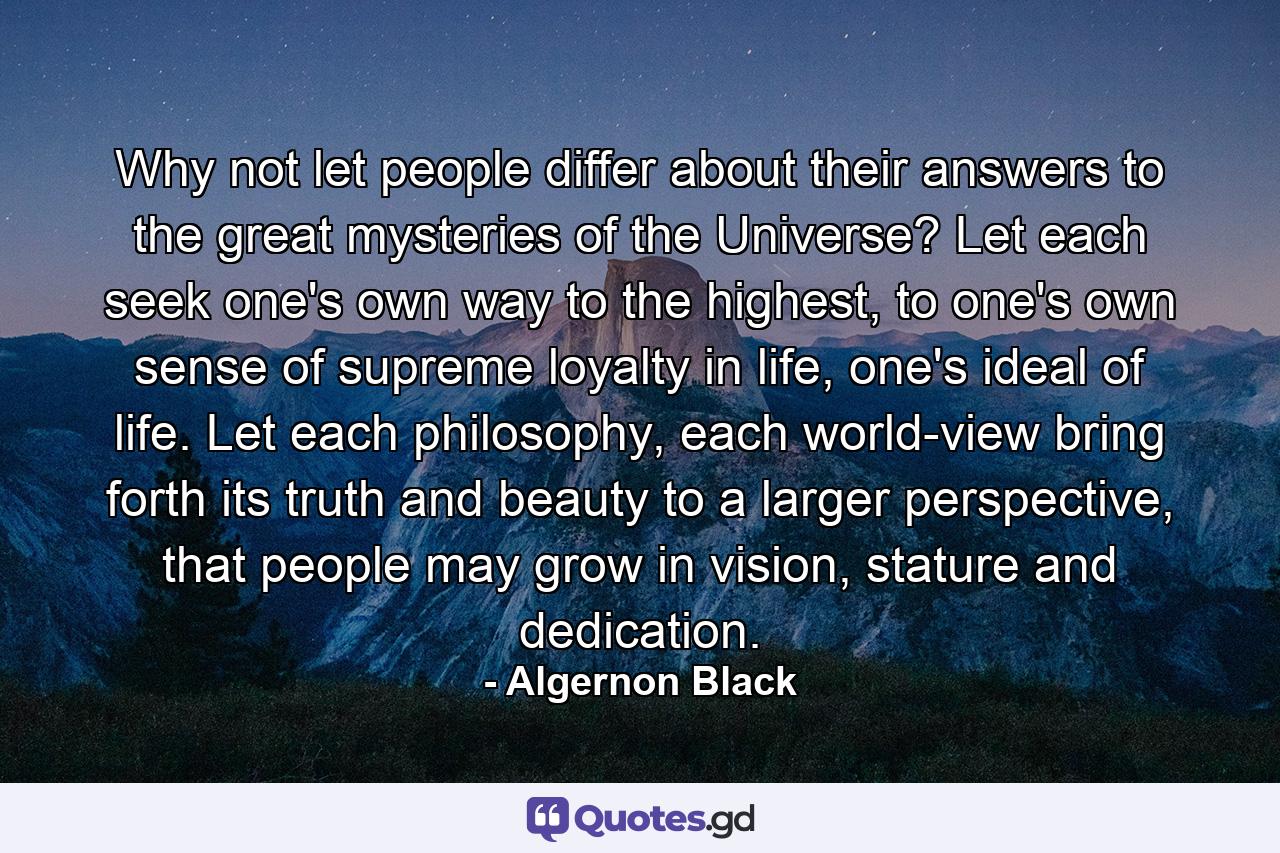 Why not let people differ about their answers to the great mysteries of the Universe? Let each seek one's own way to the highest, to one's own sense of supreme loyalty in life, one's ideal of life. Let each philosophy, each world-view bring forth its truth and beauty to a larger perspective, that people may grow in vision, stature and dedication. - Quote by Algernon Black