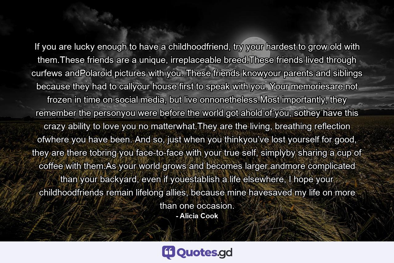 If you are lucky enough to have a childhoodfriend, try your hardest to grow old with them.These friends are a unique, irreplaceable breed.These friends lived through curfews andPolaroid pictures with you. These friends knowyour parents and siblings because they had to callyour house first to speak with you. Your memoriesare not frozen in time on social media, but live onnonetheless.Most importantly, they remember the personyou were before the world got ahold of you, sothey have this crazy ability to love you no matterwhat.They are the living, breathing reflection ofwhere you have been. And so, just when you thinkyou’ve lost yourself for good, they are there tobring you face-to-face with your true self, simplyby sharing a cup of coffee with them.As your world grows and becomes larger andmore complicated than your backyard, even if youestablish a life elsewhere, I hope your childhoodfriends remain lifelong allies, because mine havesaved my life on more than one occasion. - Quote by Alicia Cook