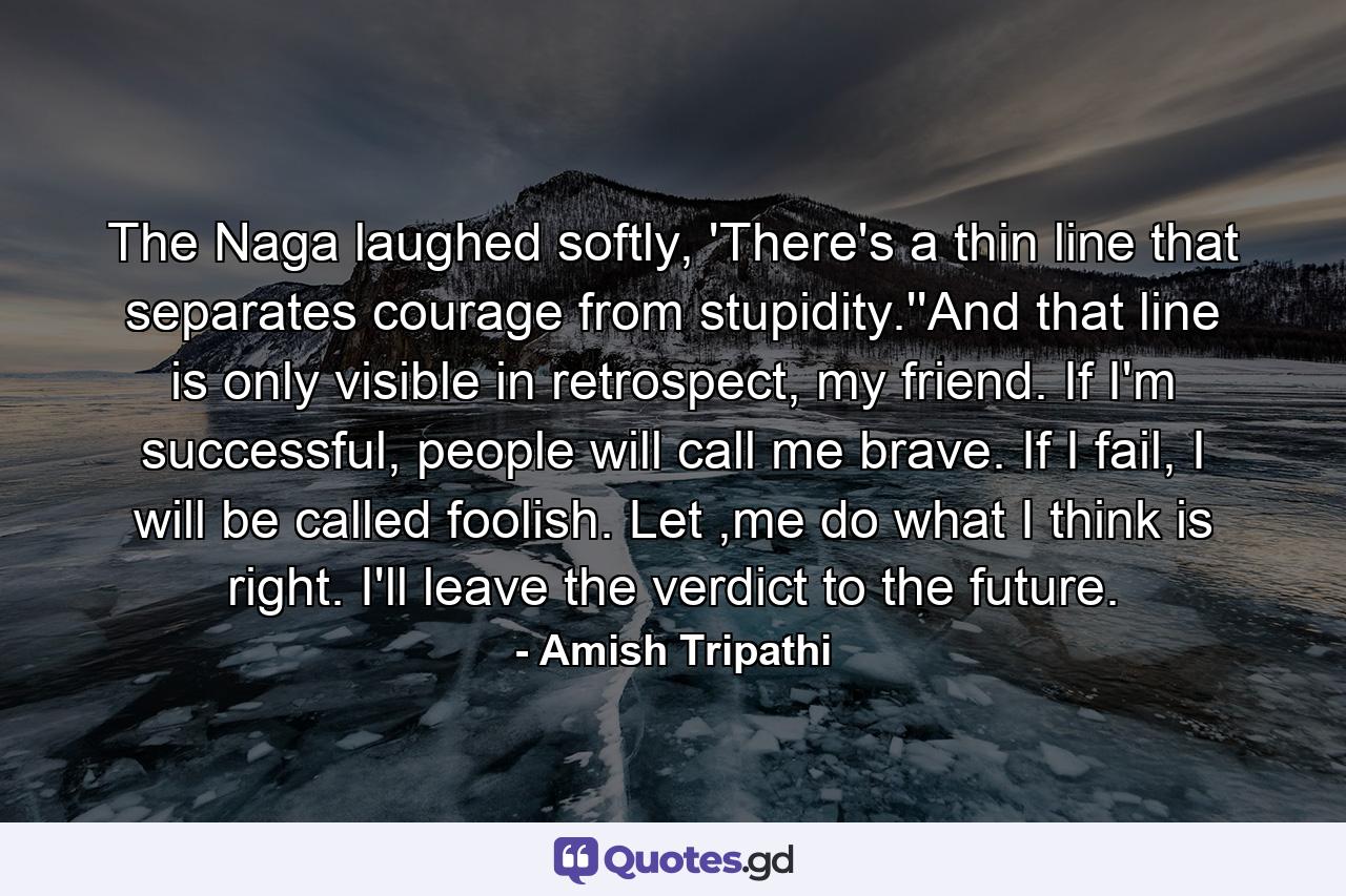 The Naga laughed softly, 'There's a thin line that separates courage from stupidity.''And that line is only visible in retrospect, my friend. If I'm successful, people will call me brave. If I fail, I will be called foolish. Let ,me do what I think is right. I'll leave the verdict to the future. - Quote by Amish Tripathi