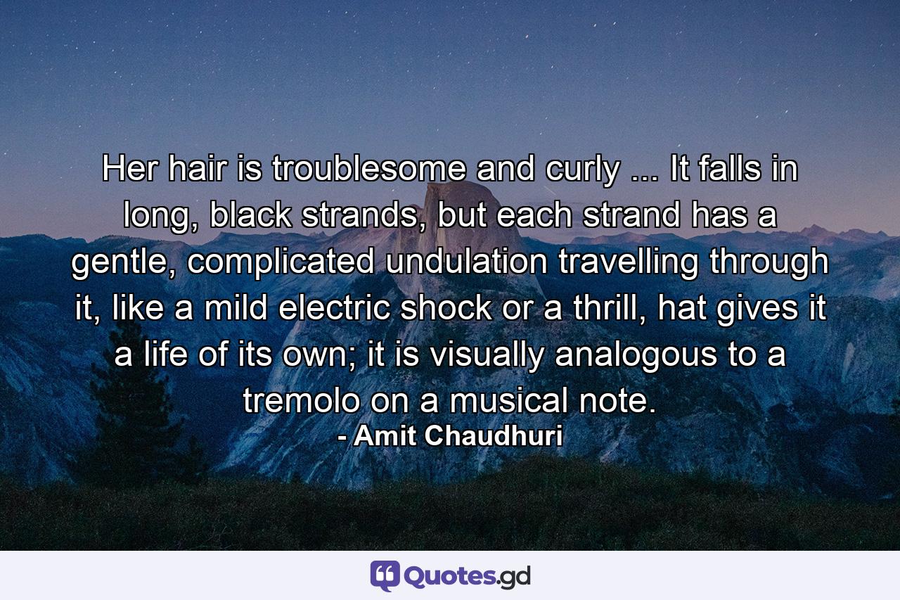 Her hair is troublesome and curly ... It falls in long, black strands, but each strand has a gentle, complicated undulation travelling through it, like a mild electric shock or a thrill, hat gives it a life of its own; it is visually analogous to a tremolo on a musical note. - Quote by Amit Chaudhuri