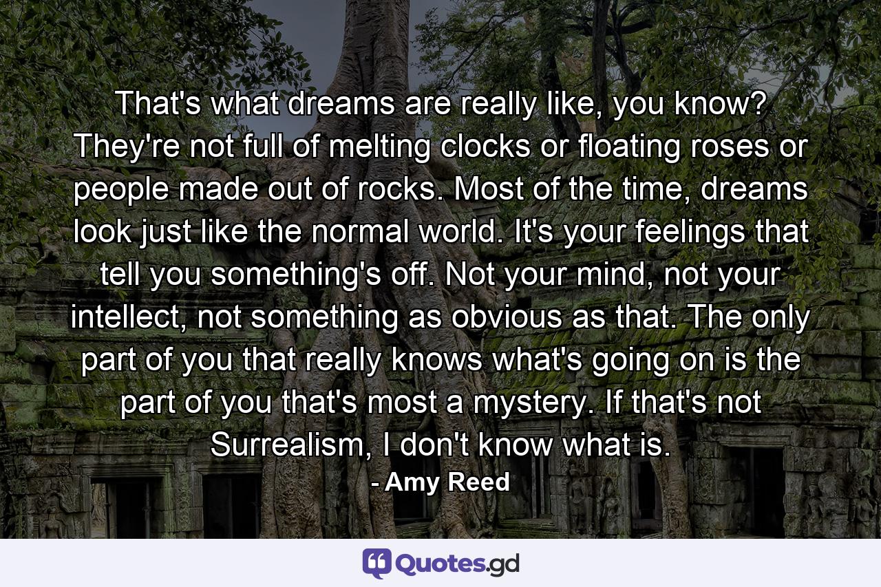 That's what dreams are really like, you know? They're not full of melting clocks or floating roses or people made out of rocks. Most of the time, dreams look just like the normal world. It's your feelings that tell you something's off. Not your mind, not your intellect, not something as obvious as that. The only part of you that really knows what's going on is the part of you that's most a mystery. If that's not Surrealism, I don't know what is. - Quote by Amy Reed