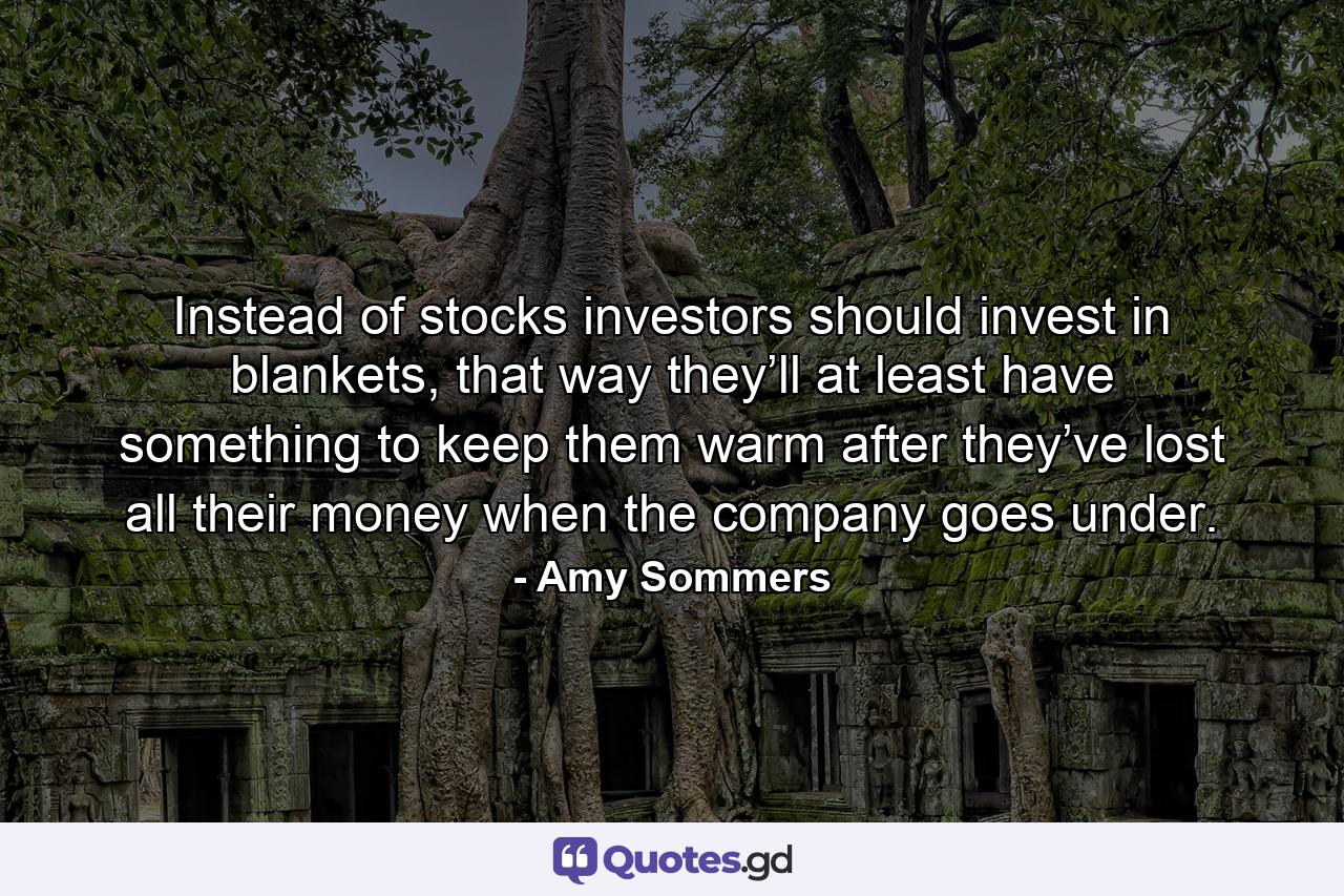 Instead of stocks investors should invest in blankets, that way they’ll at least have something to keep them warm after they’ve lost all their money when the company goes under. - Quote by Amy Sommers