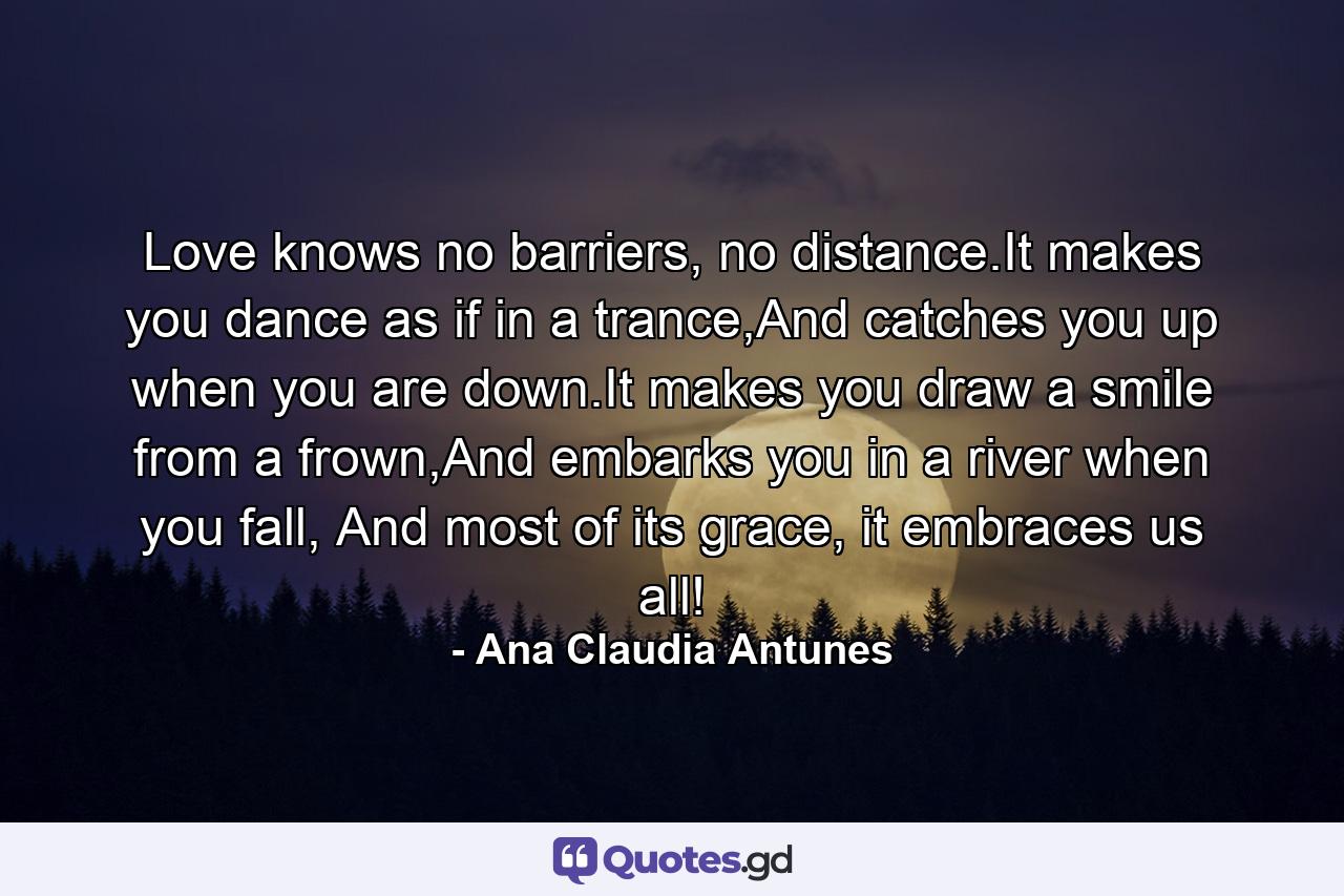 Love knows no barriers, no distance.It makes you dance as if in a trance,And catches you up when you are down.It makes you draw a smile from a frown,And embarks you in a river when you fall, And most of its grace, it embraces us all! - Quote by Ana Claudia Antunes