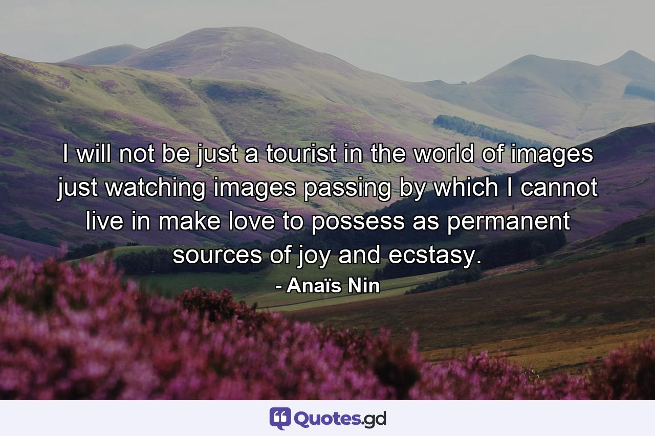 I will not be just a tourist in the world of images  just watching images passing by which I cannot live in  make love to  possess as permanent sources of joy and ecstasy. - Quote by Anaïs Nin