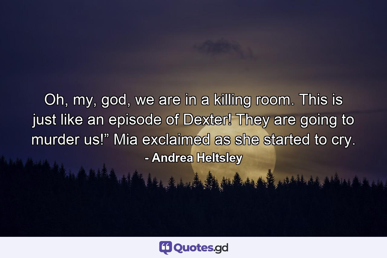 Oh, my, god, we are in a killing room. This is just like an episode of Dexter! They are going to murder us!” Mia exclaimed as she started to cry. - Quote by Andrea Heltsley