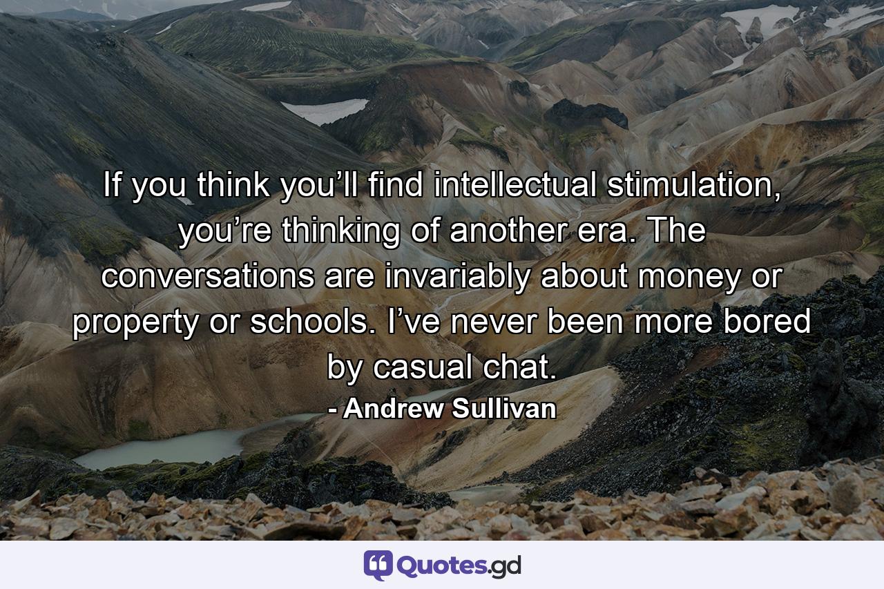 If you think you’ll find intellectual stimulation, you’re thinking of another era. The conversations are invariably about money or property or schools. I’ve never been more bored by casual chat. - Quote by Andrew Sullivan