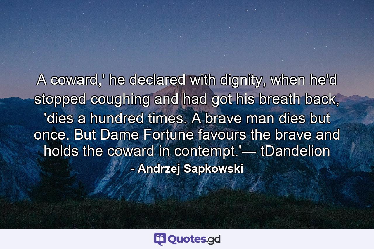 A coward,' he declared with dignity, when he'd stopped coughing and had got his breath back, 'dies a hundred times. A brave man dies but once. But Dame Fortune favours the brave and holds the coward in contempt.'— tDandelion - Quote by Andrzej Sapkowski