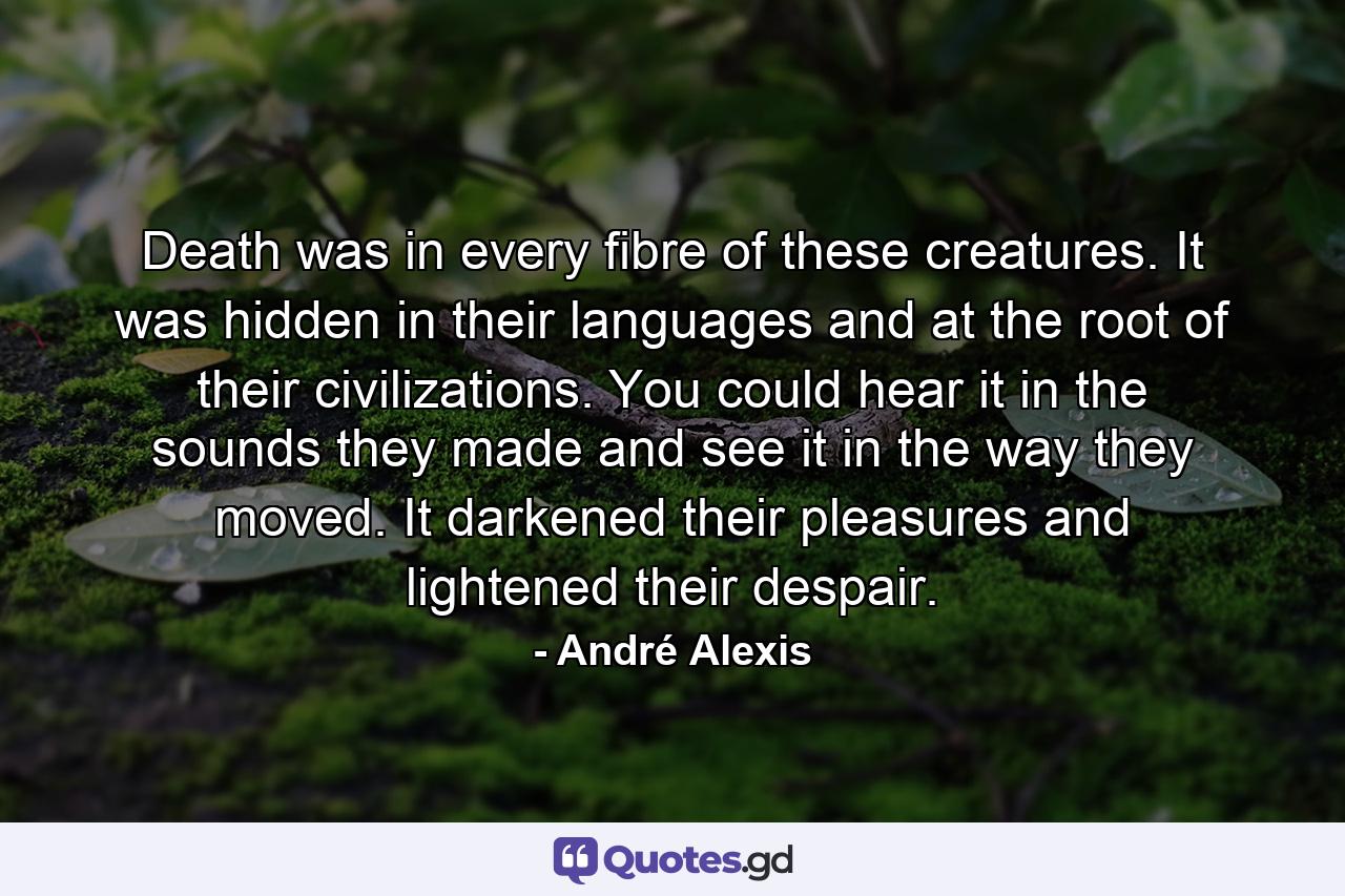 Death was in every fibre of these creatures. It was hidden in their languages and at the root of their civilizations. You could hear it in the sounds they made and see it in the way they moved. It darkened their pleasures and lightened their despair. - Quote by André Alexis