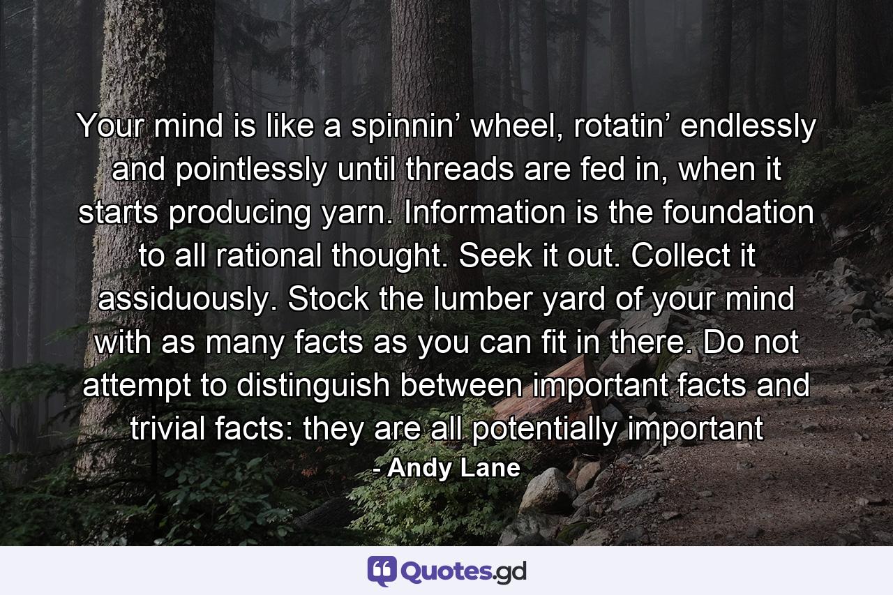 Your mind is like a spinnin’ wheel, rotatin’ endlessly and pointlessly until threads are fed in, when it starts producing yarn. Information is the foundation to all rational thought. Seek it out. Collect it assiduously. Stock the lumber yard of your mind with as many facts as you can fit in there. Do not attempt to distinguish between important facts and trivial facts: they are all potentially important - Quote by Andy Lane