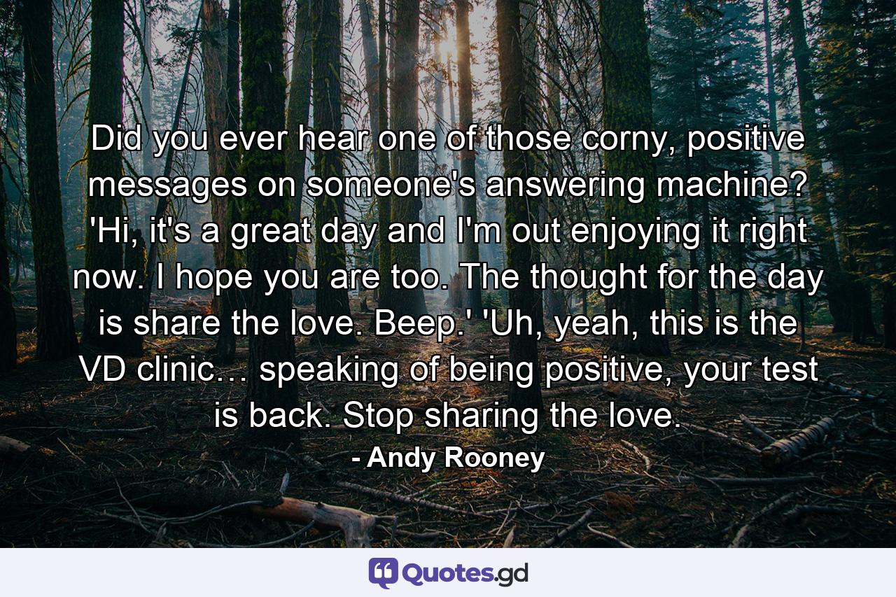 Did you ever hear one of those corny, positive messages on someone's answering machine? 'Hi, it's a great day and I'm out enjoying it right now. I hope you are too. The thought for the day is share the love. Beep.' 'Uh, yeah, this is the VD clinic… speaking of being positive, your test is back. Stop sharing the love. - Quote by Andy Rooney