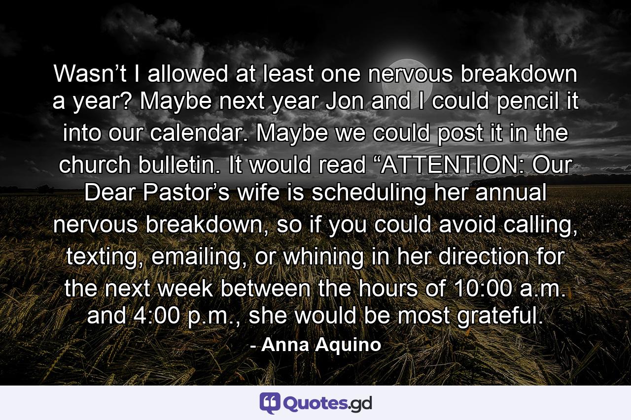 Wasn’t I allowed at least one nervous breakdown a year? Maybe next year Jon and I could pencil it into our calendar. Maybe we could post it in the church bulletin. It would read “ATTENTION: Our Dear Pastor’s wife is scheduling her annual nervous breakdown, so if you could avoid calling, texting, emailing, or whining in her direction for the next week between the hours of 10:00 a.m. and 4:00 p.m., she would be most grateful. - Quote by Anna Aquino