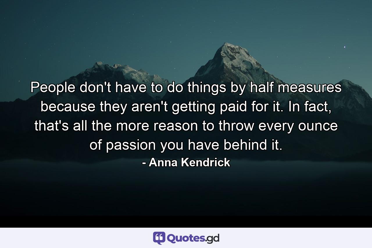 People don't have to do things by half measures because they aren't getting paid for it. In fact, that's all the more reason to throw every ounce of passion you have behind it. - Quote by Anna Kendrick