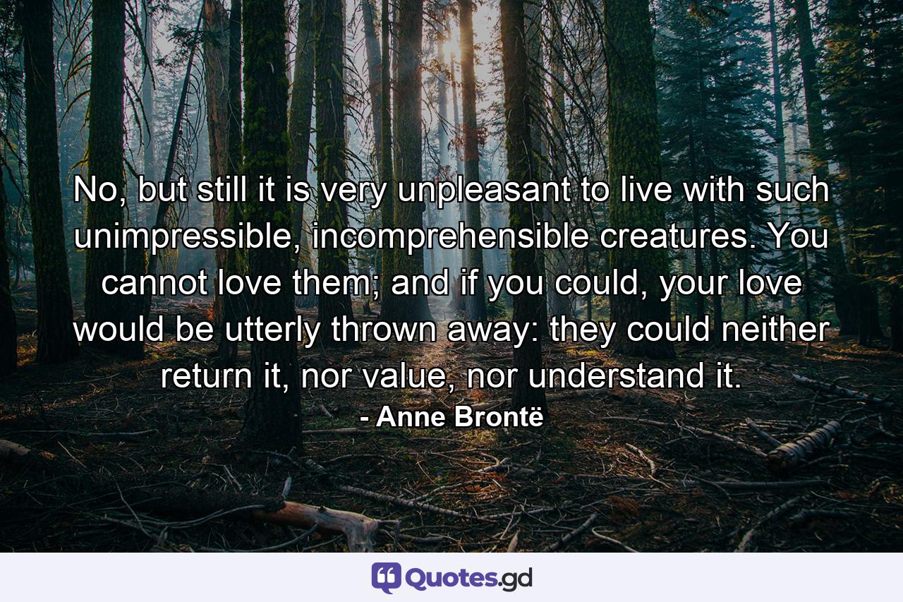 No, but still it is very unpleasant to live with such unimpressible, incomprehensible creatures. You cannot love them; and if you could, your love would be utterly thrown away: they could neither return it, nor value, nor understand it. - Quote by Anne Brontë