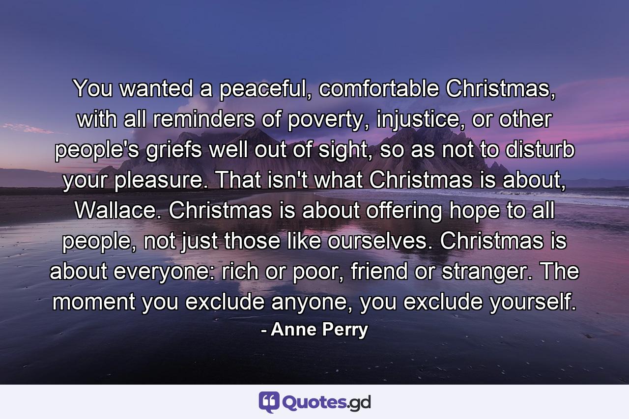 You wanted a peaceful, comfortable Christmas, with all reminders of poverty, injustice, or other people's griefs well out of sight, so as not to disturb your pleasure. That isn't what Christmas is about, Wallace. Christmas is about offering hope to all people, not just those like ourselves. Christmas is about everyone: rich or poor, friend or stranger. The moment you exclude anyone, you exclude yourself. - Quote by Anne Perry