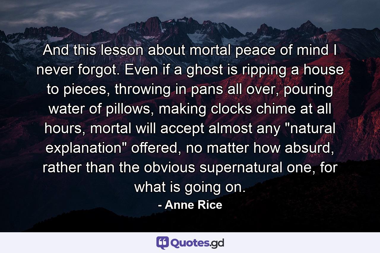 And this lesson about mortal peace of mind I never forgot. Even if a ghost is ripping a house to pieces, throwing in pans all over, pouring water of pillows, making clocks chime at all hours, mortal will accept almost any 