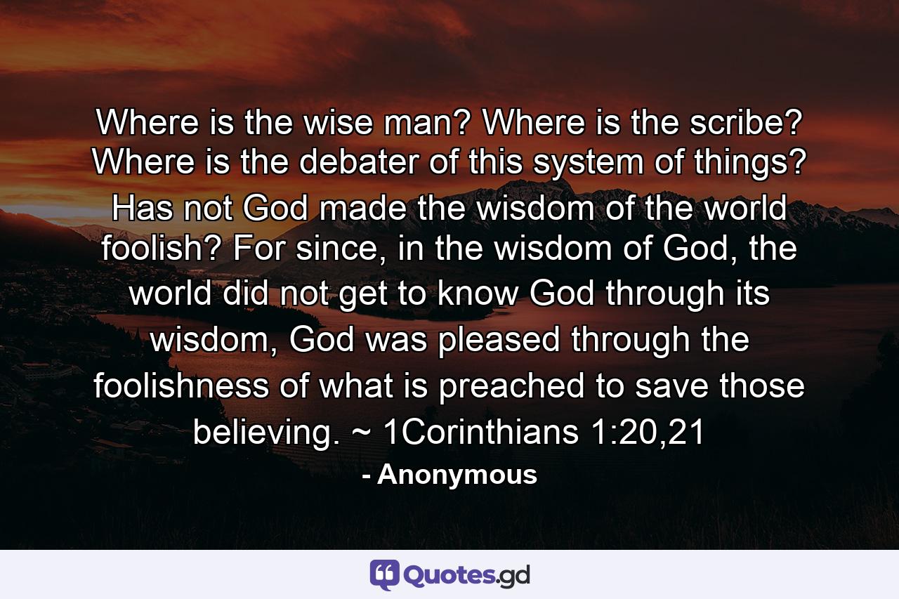  Where is the wise man? Where is the scribe? Where is the debater of this system of things? Has not God made the wisdom of the world foolish?  For since, in the wisdom of God, the world did not get to know God through its wisdom, God was pleased through the foolishness of what is preached to save those believing. ~ 1Corinthians 1:20,21 - Quote by Anonymous