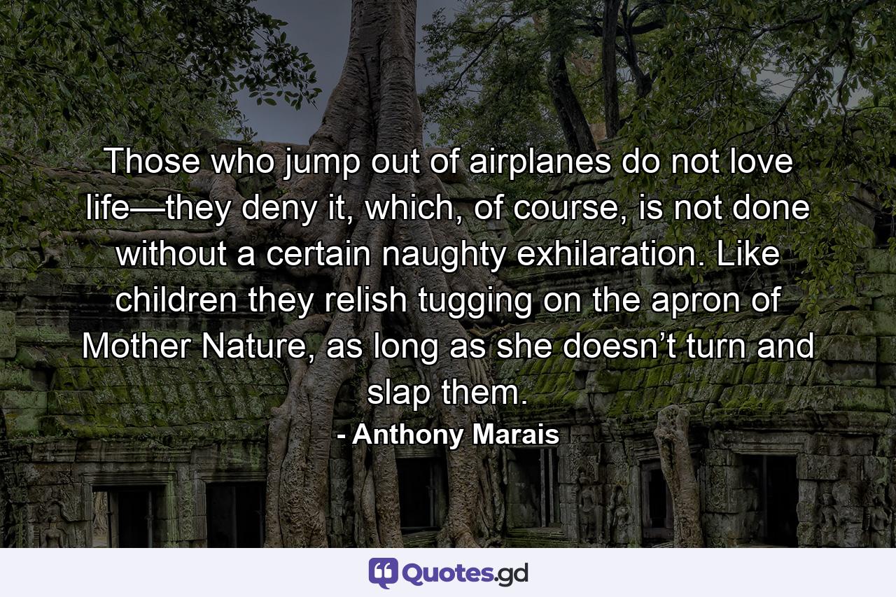 Those who jump out of airplanes do not love life—they deny it, which, of course, is not done without a certain naughty exhilaration. Like children they relish tugging on the apron of Mother Nature, as long as she doesn’t turn and slap them. - Quote by Anthony Marais