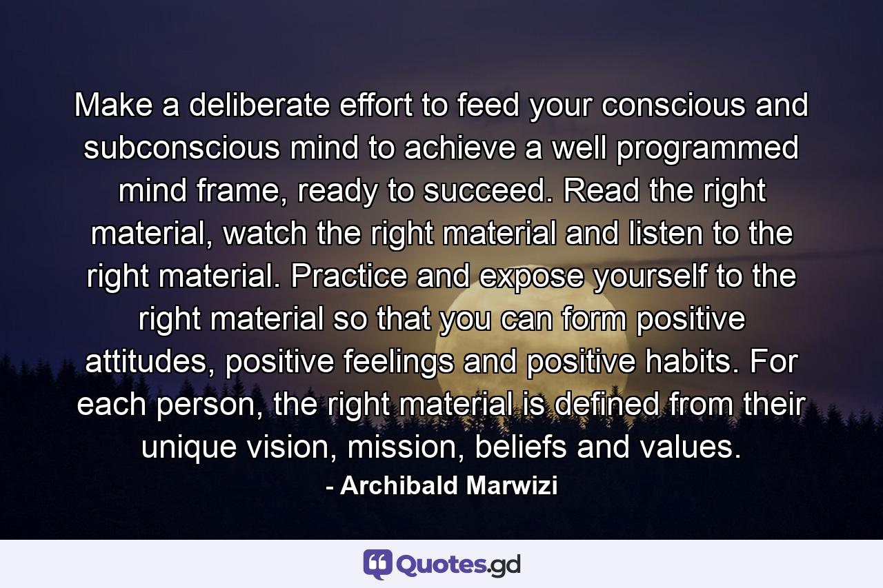 Make a deliberate effort to feed your conscious and subconscious mind to achieve a well programmed mind frame, ready to succeed. Read the right material, watch the right material and listen to the right material. Practice and expose yourself to the right material so that you can form positive attitudes, positive feelings and positive habits. For each person, the right material is defined from their unique vision, mission, beliefs and values. - Quote by Archibald Marwizi