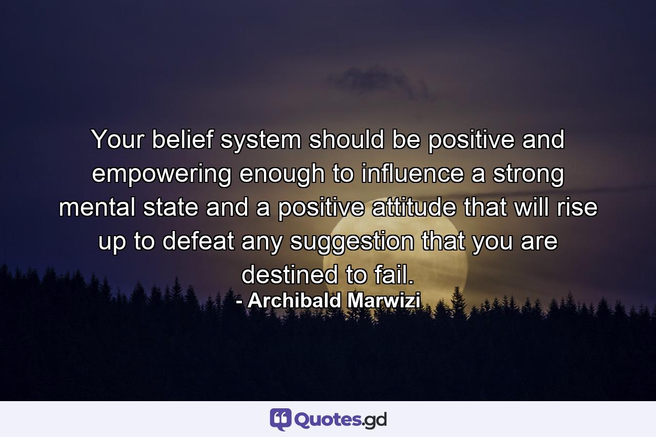 Your belief system should be positive and empowering enough to influence a strong mental state and a positive attitude that will rise up to defeat any suggestion that you are destined to fail. - Quote by Archibald Marwizi