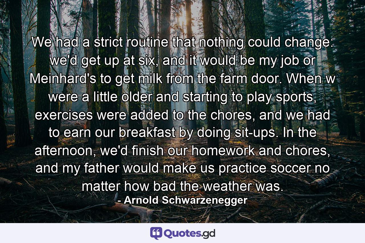 We had a strict routine that nothing could change: we'd get up at six, and it would be my job or Meinhard's to get milk from the farm door. When w were a little older and starting to play sports, exercises were added to the chores, and we had to earn our breakfast by doing sit-ups. In the afternoon, we'd finish our homework and chores, and my father would make us practice soccer no matter how bad the weather was. - Quote by Arnold Schwarzenegger