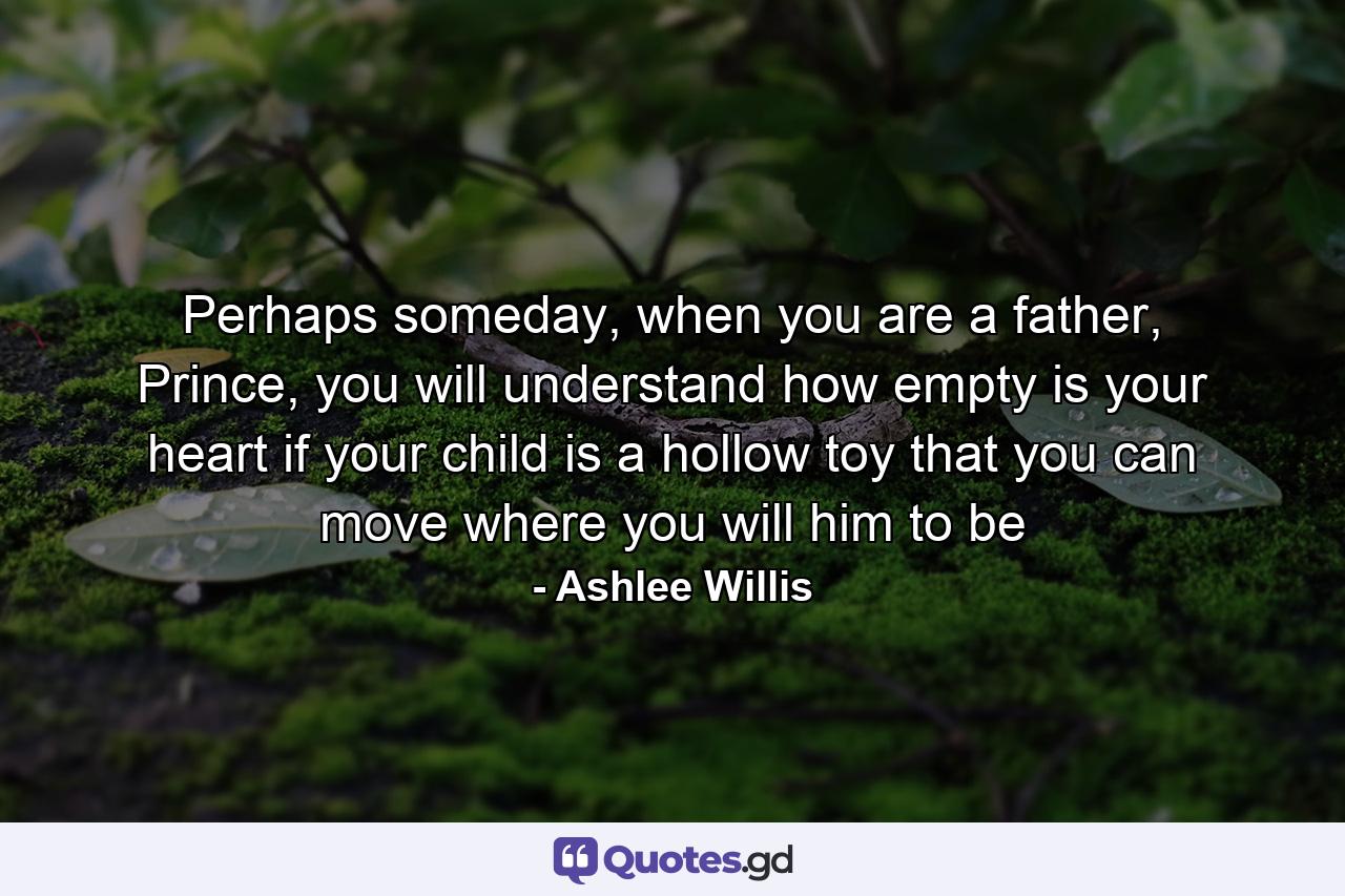 Perhaps someday, when you are a father, Prince, you will understand how empty is your heart if your child is a hollow toy that you can move where you will him to be - Quote by Ashlee Willis