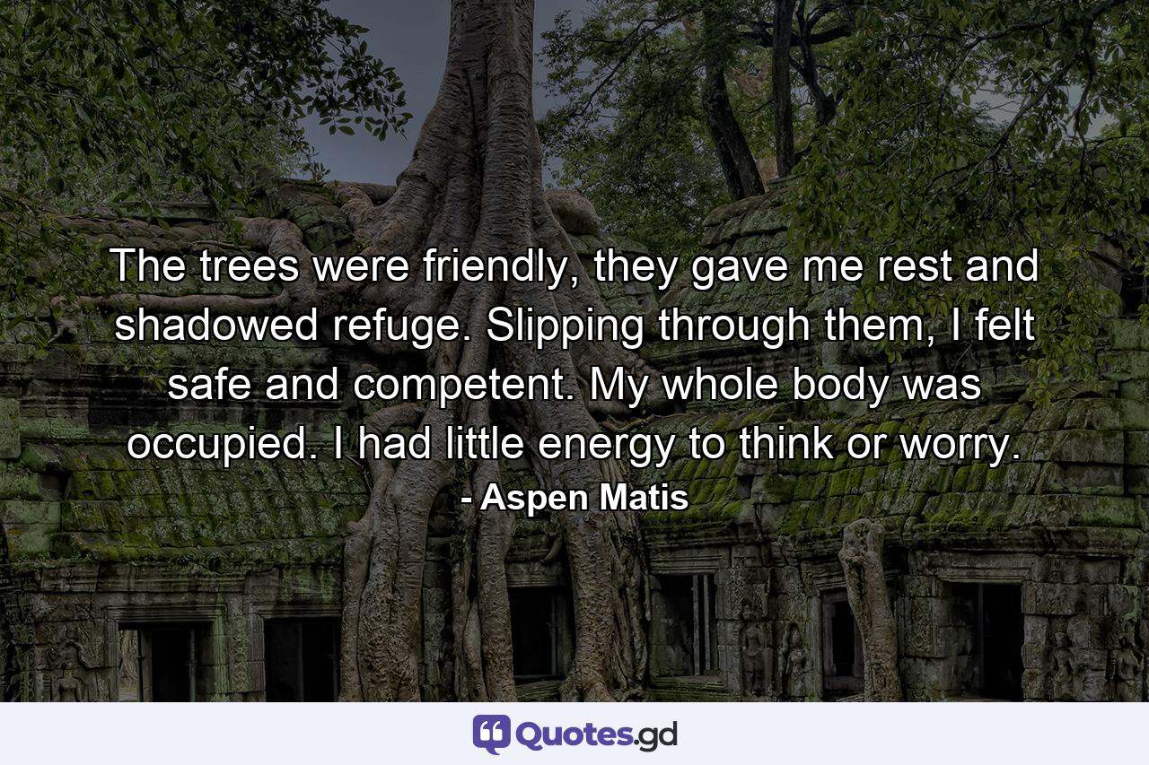 The trees were friendly, they gave me rest and shadowed refuge. Slipping through them, I felt safe and competent. My whole body was occupied. I had little energy to think or worry. - Quote by Aspen Matis