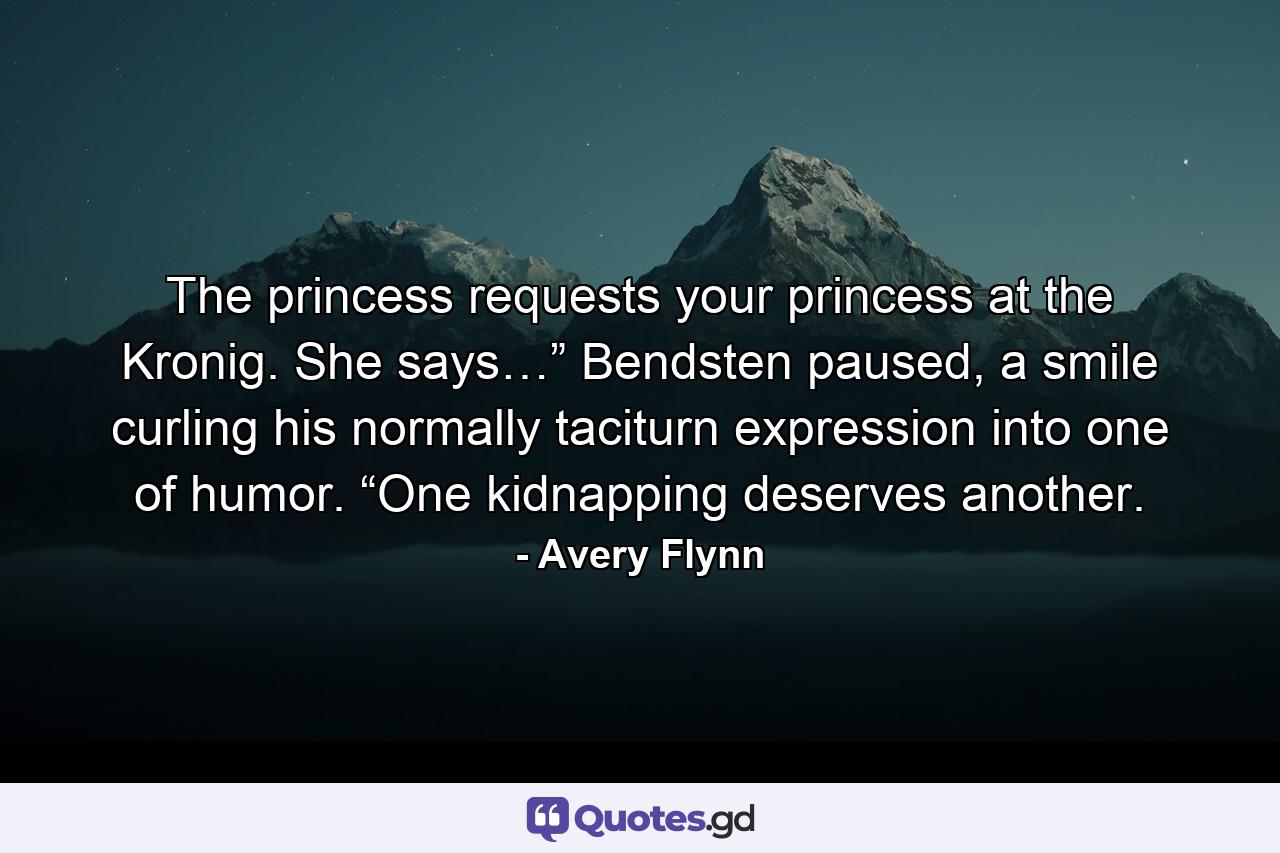 The princess requests your princess at the Kronig. She says…” Bendsten paused, a smile curling his normally taciturn expression into one of humor. “One kidnapping deserves another. - Quote by Avery Flynn