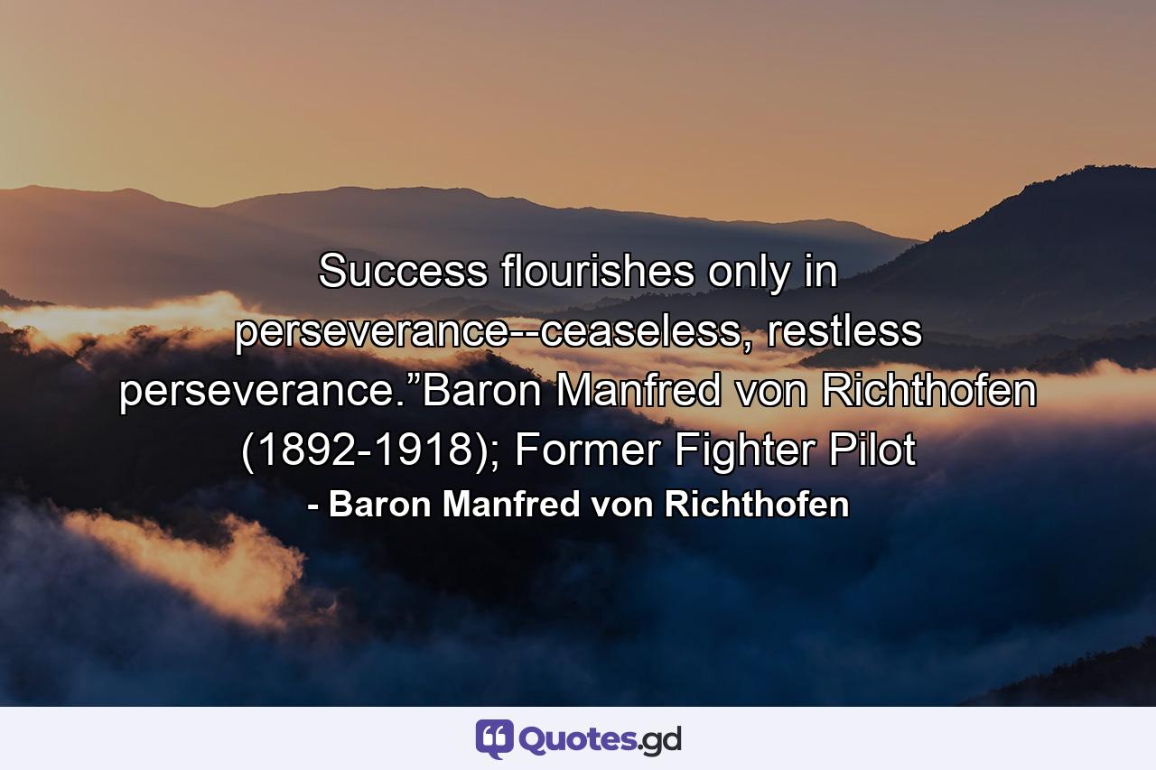 Success flourishes only in perseverance--ceaseless, restless perseverance.”Baron Manfred von Richthofen (1892-1918); Former Fighter Pilot - Quote by Baron Manfred von Richthofen