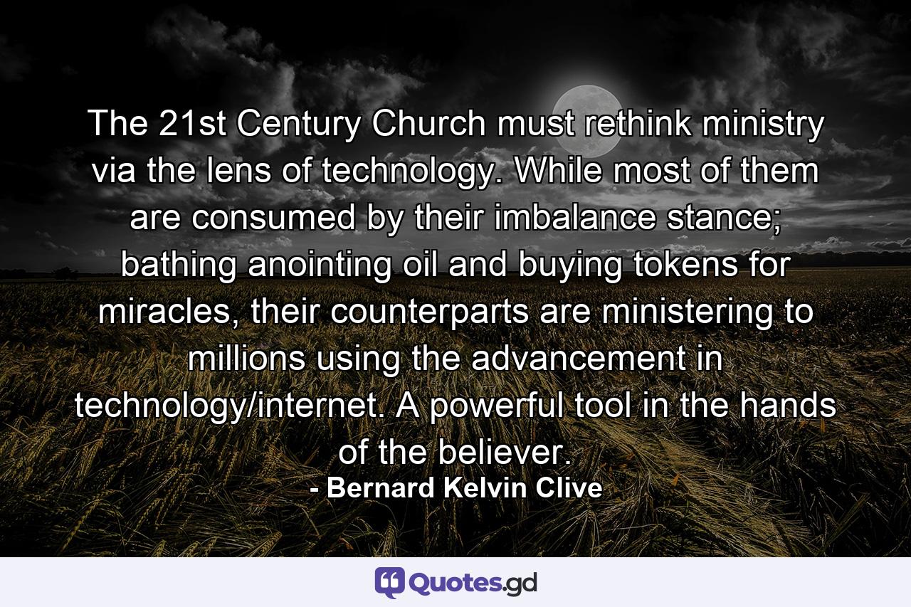 The 21st Century Church must rethink ministry via the lens of technology. While most of them are consumed by their imbalance stance; bathing anointing oil and buying tokens for miracles, their counterparts are ministering to millions using the advancement in technology/internet. A powerful tool in the hands of the believer. - Quote by Bernard Kelvin Clive