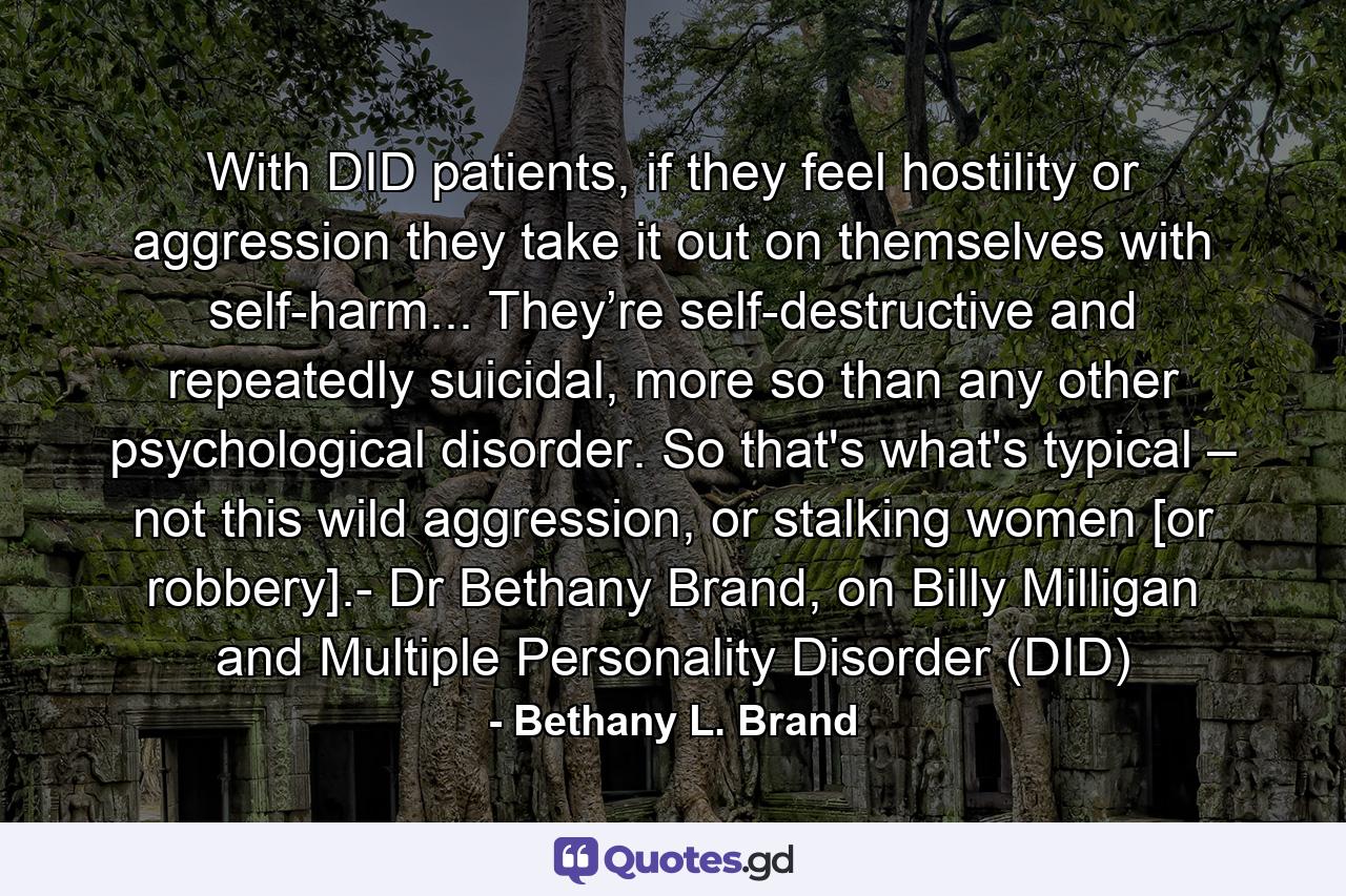 With DID patients, if they feel hostility or aggression they take it out on themselves with self-harm... They’re self-destructive and repeatedly suicidal, more so than any other psychological disorder. So that's what's typical – not this wild aggression, or stalking women [or robbery].- Dr Bethany Brand, on Billy Milligan and Multiple Personality Disorder (DID) - Quote by Bethany L. Brand