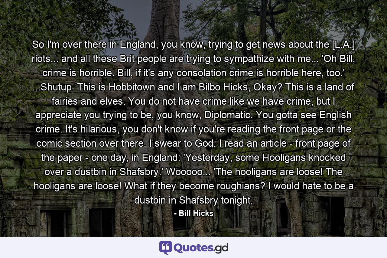 So I'm over there in England, you know, trying to get news about the [L.A.] riots... and all these Brit people are trying to sympathize with me... 'Oh Bill, crime is horrible. Bill, if it's any consolation crime is horrible here, too.' ...Shutup. This is Hobbitown and I am Bilbo Hicks, Okay? This is a land of fairies and elves. You do not have crime like we have crime, but I appreciate you trying to be, you know, Diplomatic. You gotta see English crime. It's hilarious, you don't know if you're reading the front page or the comic section over there. I swear to God. I read an article - front page of the paper - one day, in England: 'Yesterday, some Hooligans knocked over a dustbin in Shafsbry.' Wooooo... 'The hooligans are loose! The hooligans are loose! What if they become roughians? I would hate to be a dustbin in Shafsbry tonight. - Quote by Bill Hicks