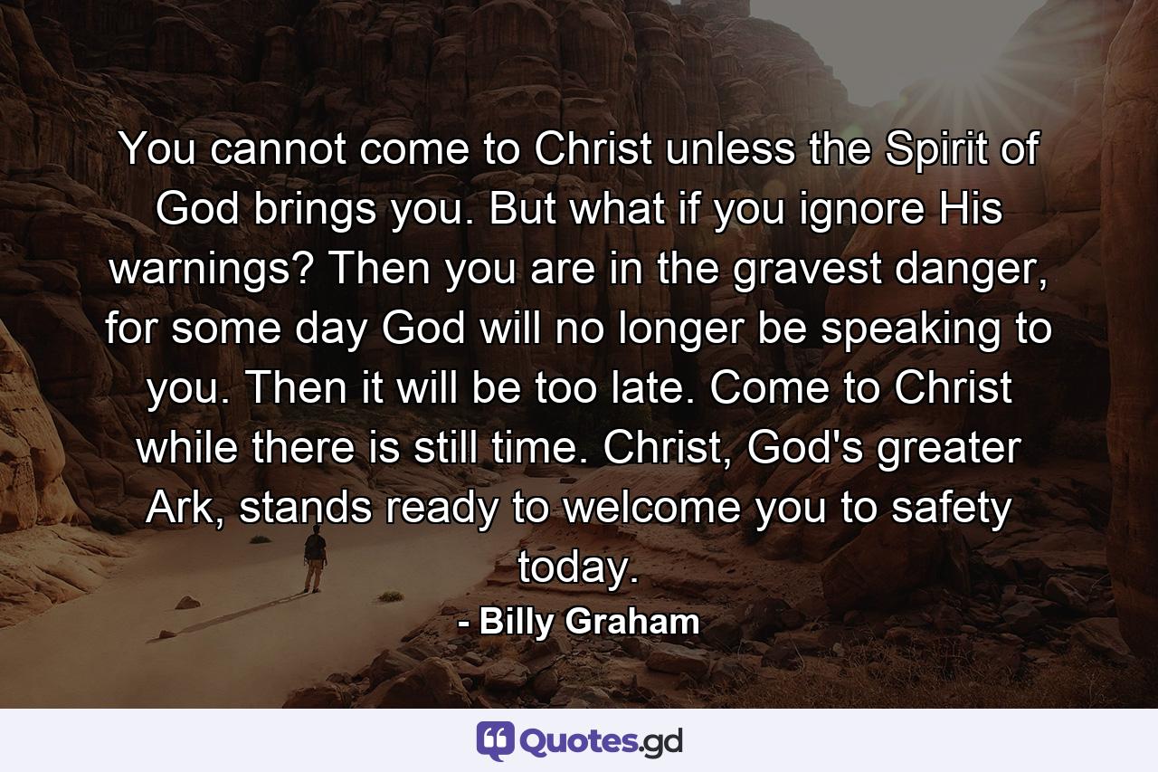 You cannot come to Christ unless the Spirit of God brings you. But what if you ignore His warnings? Then you are in the gravest danger, for some day God will no longer be speaking to you. Then it will be too late. Come to Christ while there is still time. Christ, God's greater Ark, stands ready to welcome you to safety today. - Quote by Billy Graham