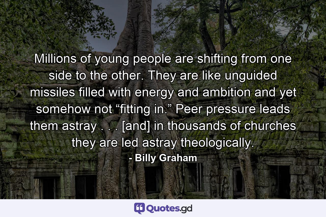 Millions of young people are shifting from one side to the other. They are like unguided missiles filled with energy and ambition and yet somehow not “fitting in.” Peer pressure leads them astray . . . [and] in thousands of churches they are led astray theologically. - Quote by Billy Graham