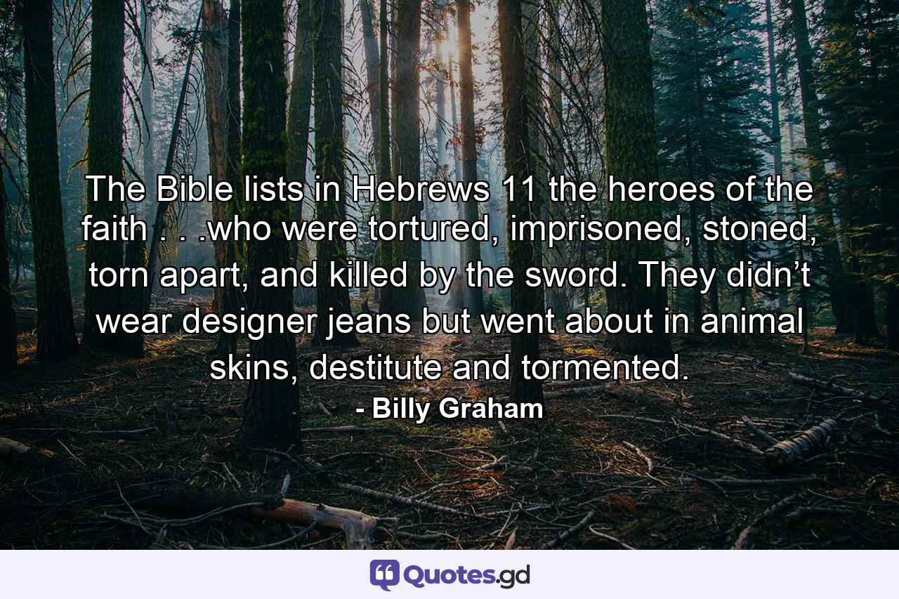 The Bible lists in Hebrews 11 the heroes of the faith . . .who were tortured, imprisoned, stoned, torn apart, and killed by the sword. They didn’t wear designer jeans but went about in animal skins, destitute and tormented. - Quote by Billy Graham