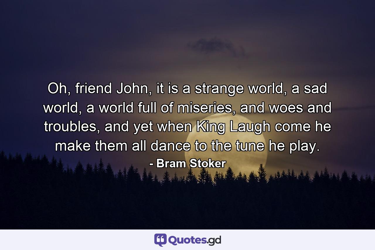 Oh, friend John, it is a strange world, a sad world, a world full of miseries, and woes and troubles, and yet when King Laugh come he make them all dance to the tune he play. - Quote by Bram Stoker