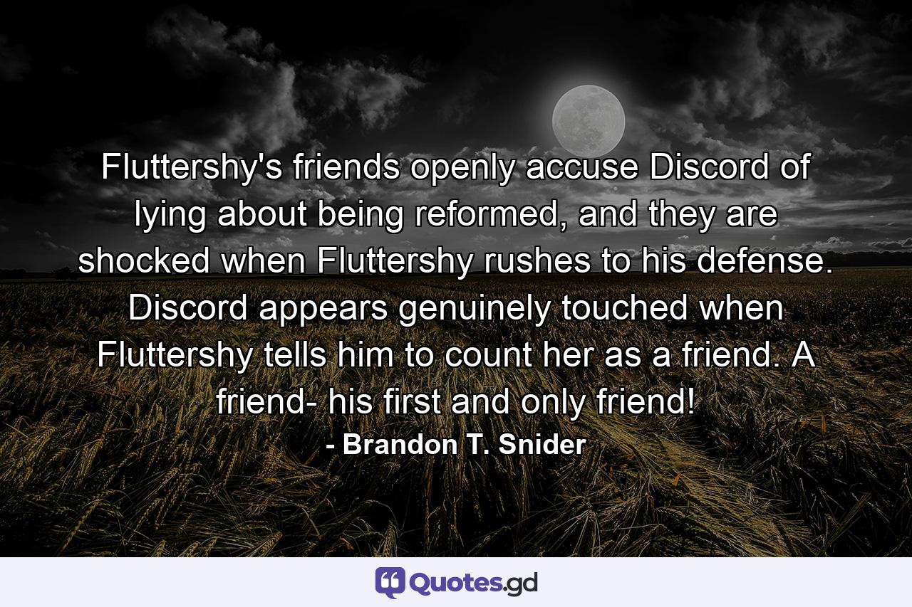 Fluttershy's friends openly accuse Discord of lying about being reformed, and they are shocked when Fluttershy rushes to his defense. Discord appears genuinely touched when Fluttershy tells him to count her as a friend. A friend- his first and only friend! - Quote by Brandon T. Snider