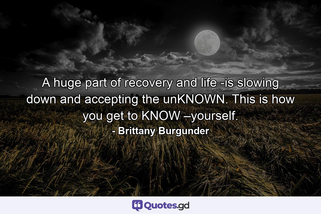 A huge part of recovery and life -is slowing down and accepting the unKNOWN. This is how you get to KNOW –yourself. - Quote by Brittany Burgunder