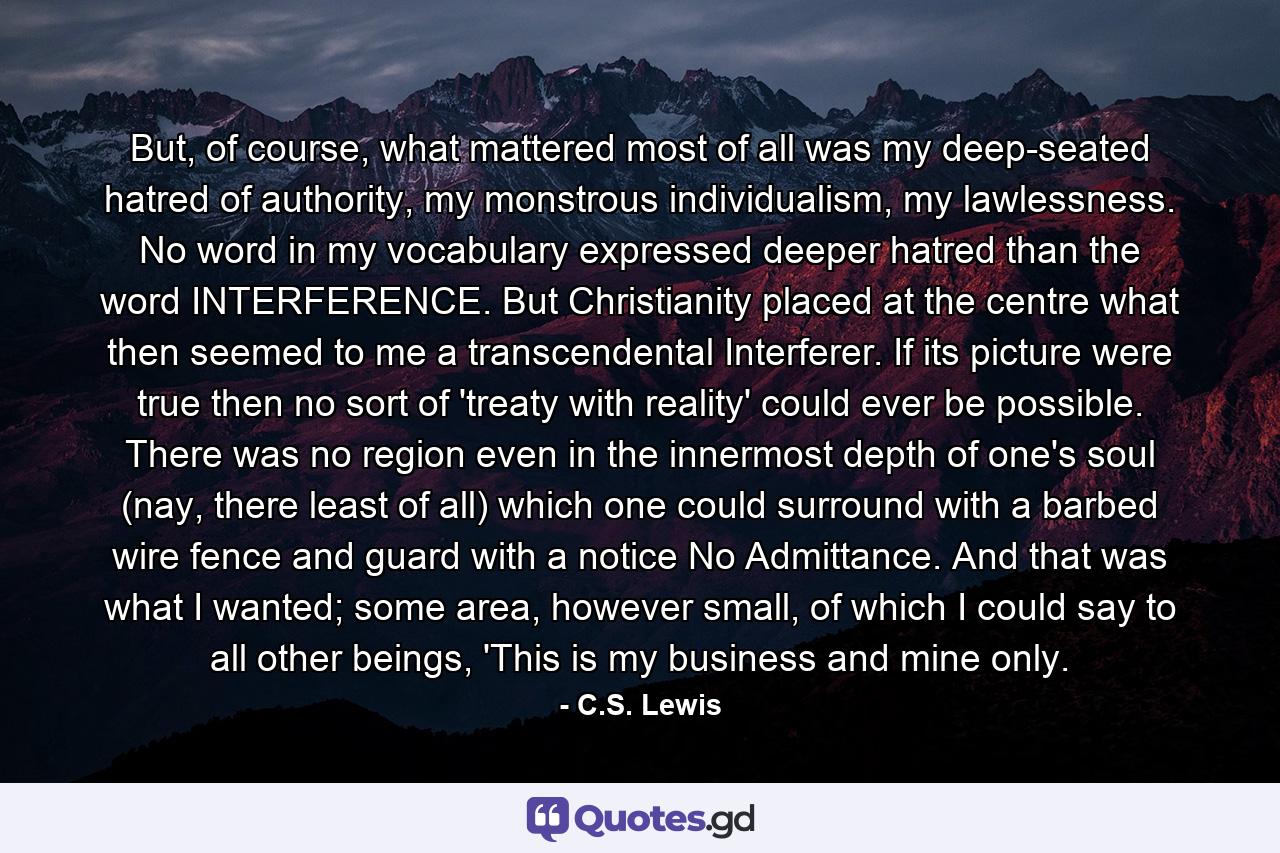 But, of course, what mattered most of all was my deep-seated hatred of authority, my monstrous individualism, my lawlessness. No word in my vocabulary expressed deeper hatred than the word INTERFERENCE. But Christianity placed at the centre what then seemed to me a transcendental Interferer. If its picture were true then no sort of 'treaty with reality' could ever be possible. There was no region even in the innermost depth of one's soul (nay, there least of all) which one could surround with a barbed wire fence and guard with a notice No Admittance. And that was what I wanted; some area, however small, of which I could say to all other beings, 'This is my business and mine only. - Quote by C.S. Lewis