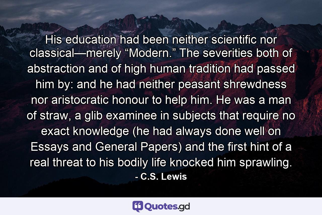 His education had been neither scientific nor classical—merely “Modern.” The severities both of abstraction and of high human tradition had passed him by: and he had neither peasant shrewdness nor aristocratic honour to help him. He was a man of straw, a glib examinee in subjects that require no exact knowledge (he had always done well on Essays and General Papers) and the first hint of a real threat to his bodily life knocked him sprawling. - Quote by C.S. Lewis