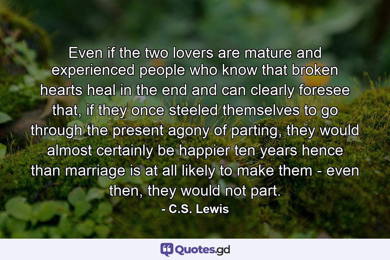 Even if the two lovers are mature and experienced people who know that broken hearts heal in the end and can clearly foresee that, if they once steeled themselves to go through the present agony of parting, they would almost certainly be happier ten years hence than marriage is at all likely to make them - even then, they would not part. - Quote by C.S. Lewis