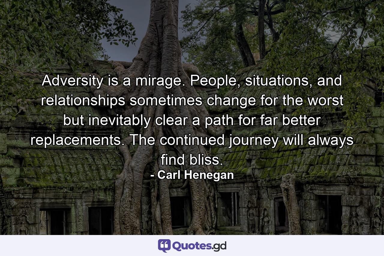 Adversity is a mirage. People, situations, and relationships sometimes change for the worst but inevitably clear a path for far better replacements. The continued journey will always find bliss. - Quote by Carl Henegan