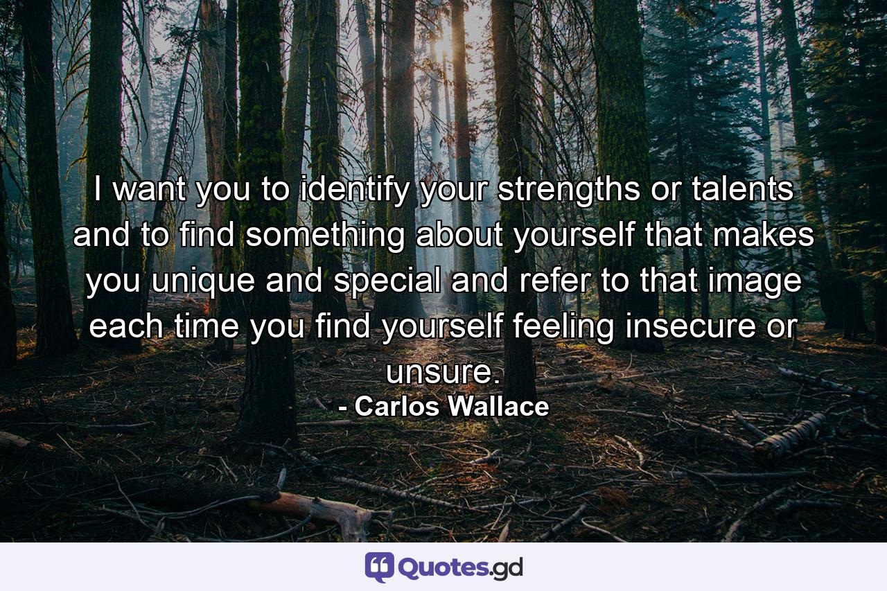 I want you to identify your strengths or talents and to find something about yourself that makes you unique and special and refer to that image each time you find yourself feeling insecure or unsure. - Quote by Carlos Wallace