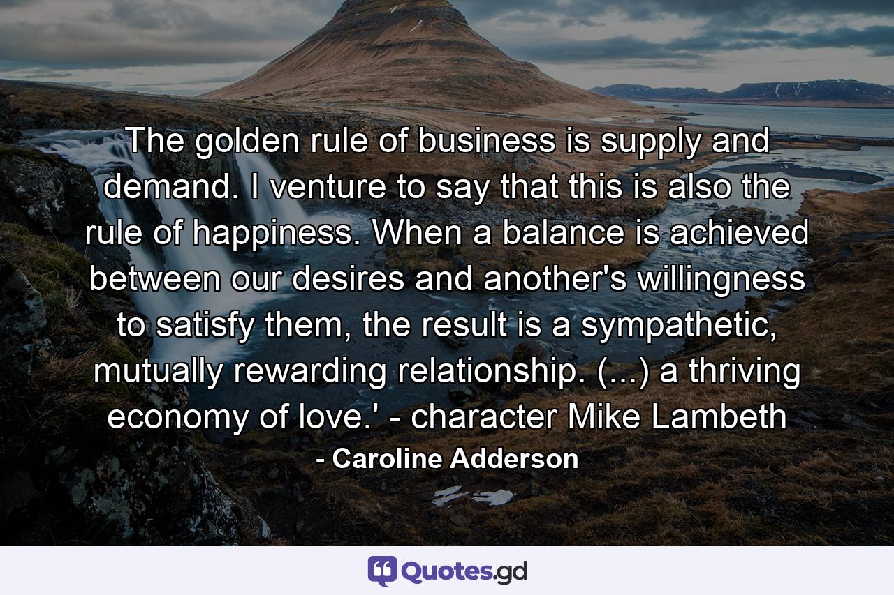 The golden rule of business is supply and demand. I venture to say that this is also the rule of happiness. When a balance is achieved between our desires and another's willingness to satisfy them, the result is a sympathetic, mutually rewarding relationship. (...) a thriving economy of love.' - character Mike Lambeth - Quote by Caroline Adderson