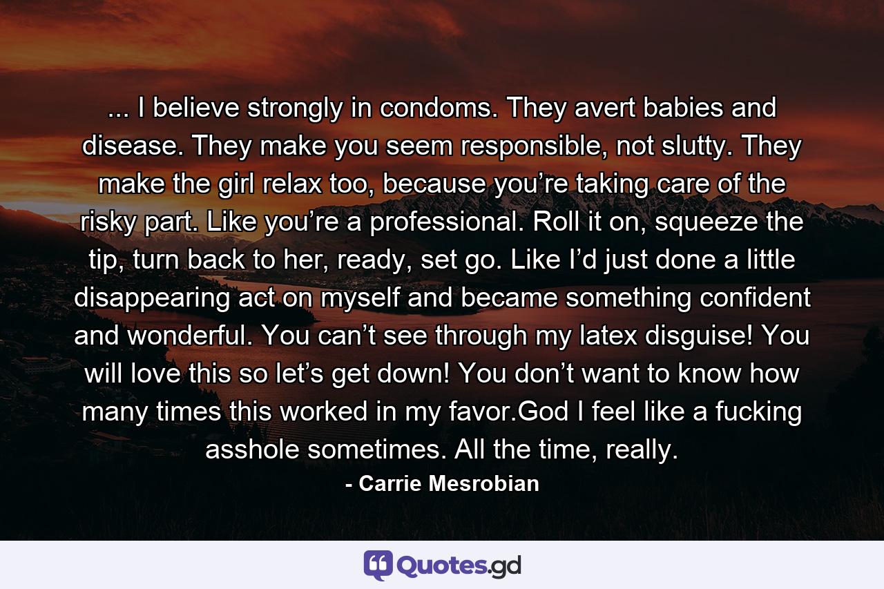 ... I believe strongly in condoms. They avert babies and disease. They make you seem responsible, not slutty. They make the girl relax too, because you’re taking care of the risky part. Like you’re a professional. Roll it on, squeeze the tip, turn back to her, ready, set go. Like I’d just done a little disappearing act on myself and became something confident and wonderful. You can’t see through my latex disguise! You will love this so let’s get down! You don’t want to know how many times this worked in my favor.God I feel like a fucking asshole sometimes. All the time, really. - Quote by Carrie Mesrobian