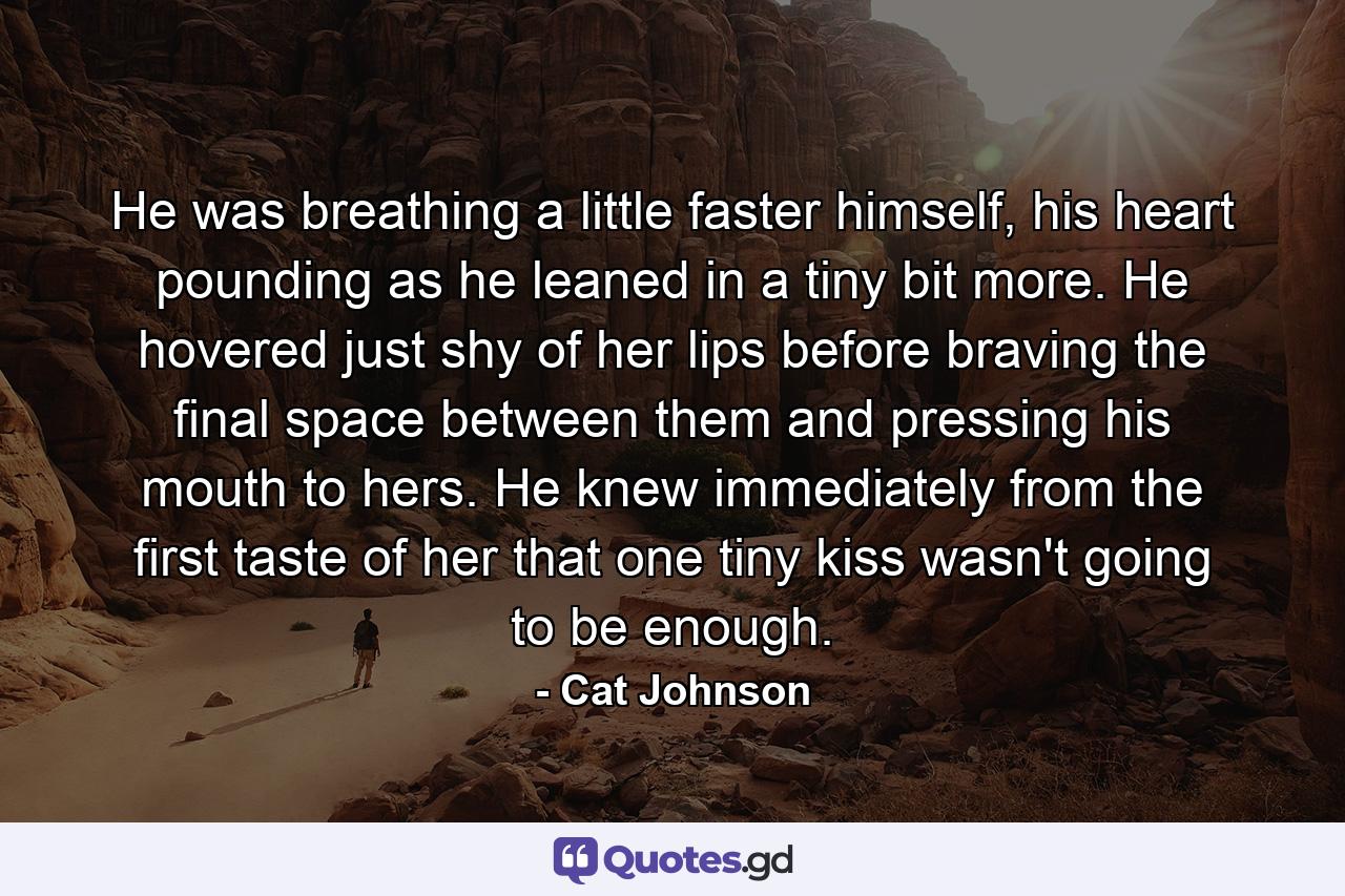 He was breathing a little faster himself, his heart pounding as he leaned in a tiny bit more. He hovered just shy of her lips before braving the final space between them and pressing his mouth to hers. He knew immediately from the first taste of her that one tiny kiss wasn't going to be enough. - Quote by Cat Johnson