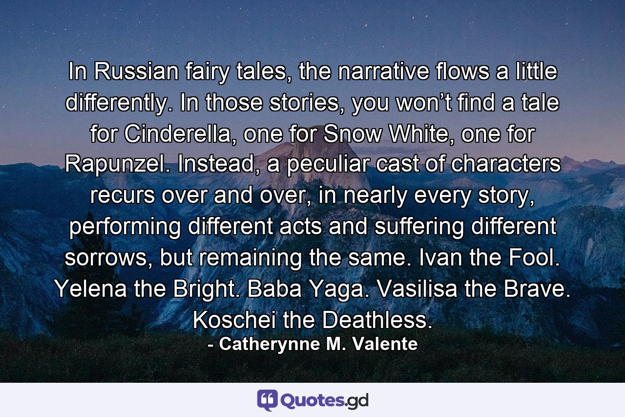 In Russian fairy tales, the narrative flows a little differently. In those stories, you won’t find a tale for Cinderella, one for Snow White, one for Rapunzel. Instead, a peculiar cast of characters recurs over and over, in nearly every story, performing different acts and suffering different sorrows, but remaining the same. Ivan the Fool. Yelena the Bright. Baba Yaga. Vasilisa the Brave. Koschei the Deathless. - Quote by Catherynne M. Valente