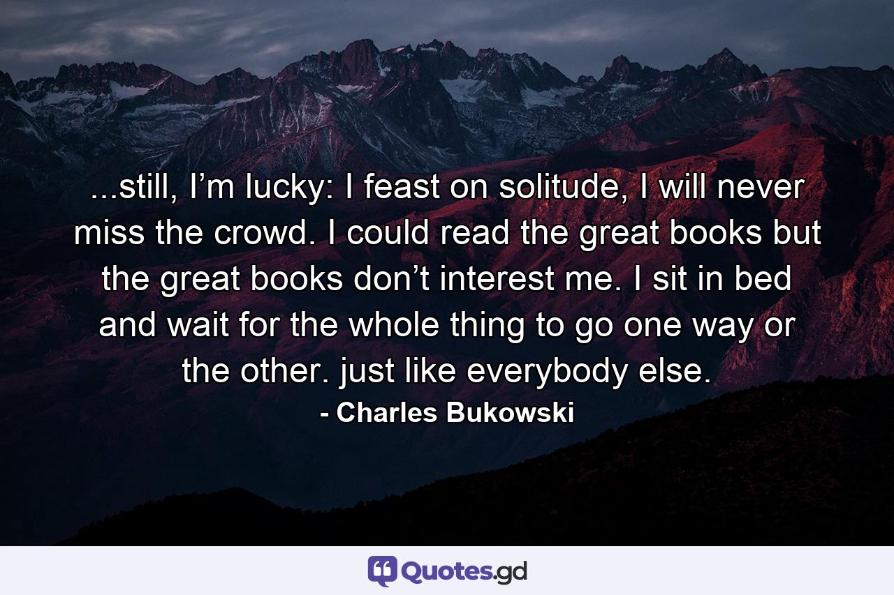 ...still, I’m lucky: I feast on solitude, I will never miss the crowd. I could read the great books but the great books don’t interest me. I sit in bed and wait for the whole thing to go one way or the other. just like everybody else. - Quote by Charles Bukowski